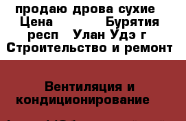 продаю дрова сухие › Цена ­ 5 500 - Бурятия респ., Улан-Удэ г. Строительство и ремонт » Вентиляция и кондиционирование   